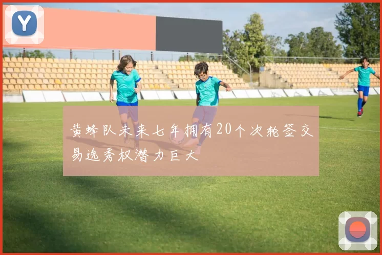 黄蜂队未来七年拥有20个次轮签交易选秀权潜力巨大