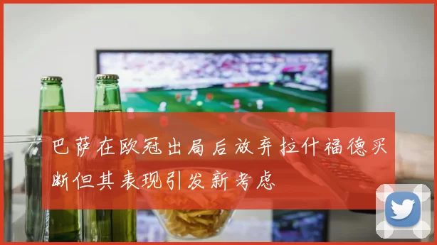 巴萨在欧冠出局后放弃拉什福德买断但其表现引发新考虑