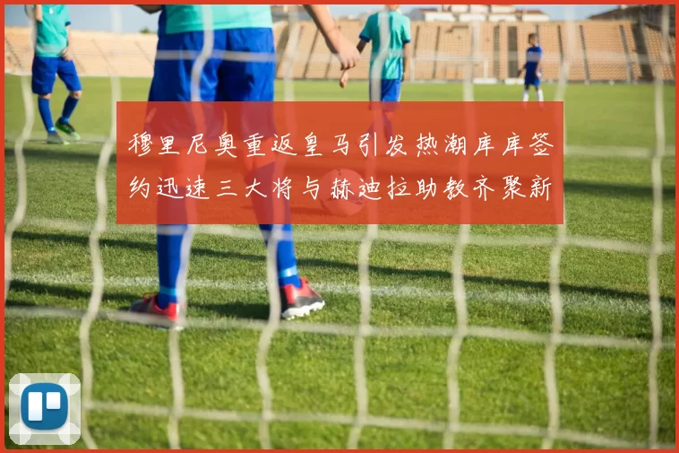 穆里尼奥重返皇马引发热潮库库签约迅速三大将与赫迪拉助教齐聚新阵容