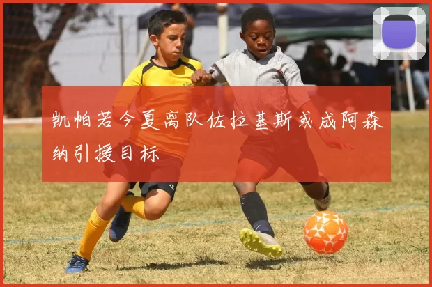 凯帕若今夏离队佐拉基斯或成阿森纳引援目标