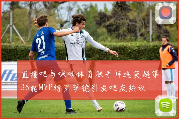 直播吧与咪咕体育联手评选英超第36轮MVP特罗萨德引发吧友热议