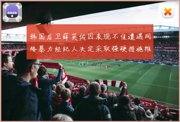 韩国后卫薛英佑因表现不佳遭遇网络暴力经纪人决定采取强硬措施维护权益