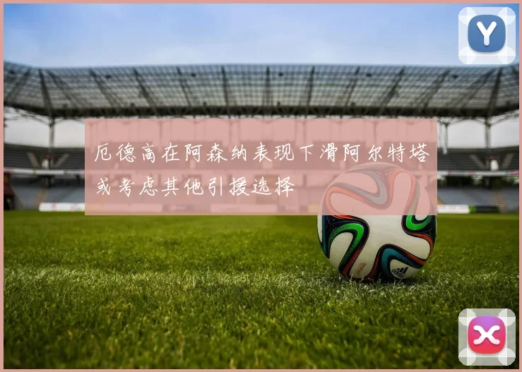 厄德高在阿森纳表现下滑阿尔特塔或考虑其他引援选择