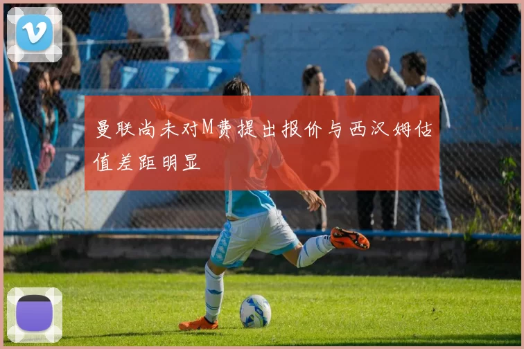 曼联尚未对M费提出报价与西汉姆估值差距明显