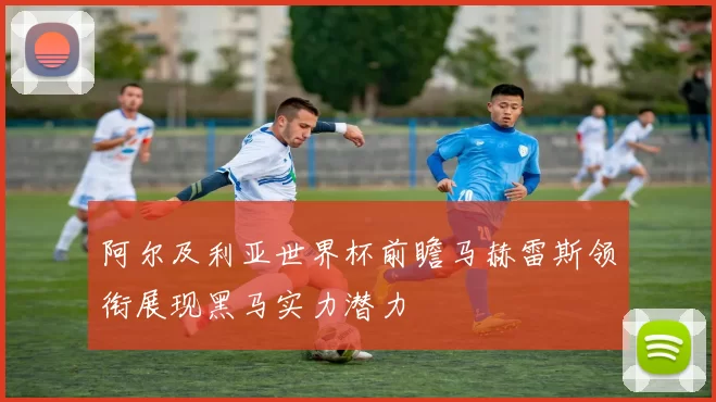阿尔及利亚世界杯前瞻马赫雷斯领衔展现黑马实力潜力