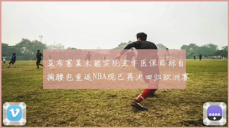 亚布塞莱未能实现五季医保目标自掏腰包重返NBA现已再次回归欧洲赛场