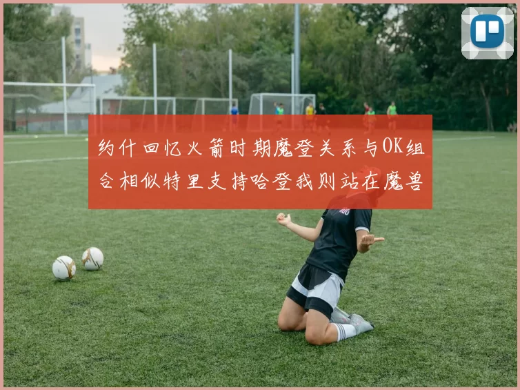 约什回忆火箭时期魔登关系与OK组合相似特里支持哈登我则站在魔兽一边
