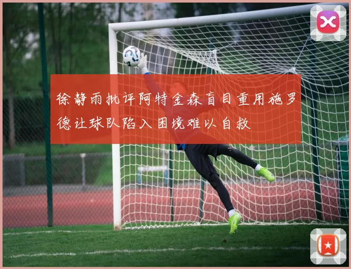 徐静雨批评阿特金森盲目重用施罗德让球队陷入困境难以自救