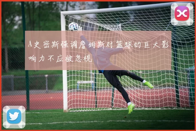 A史密斯强调詹姆斯对篮球的巨大影响力不应被忽视