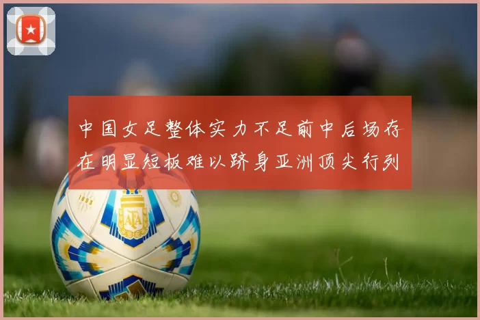 中国女足整体实力不足前中后场存在明显短板难以跻身亚洲顶尖行列