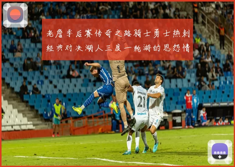 老詹季后赛传奇之路骑士勇士热刺经典对决湖人三度一轮游的恩怨情仇