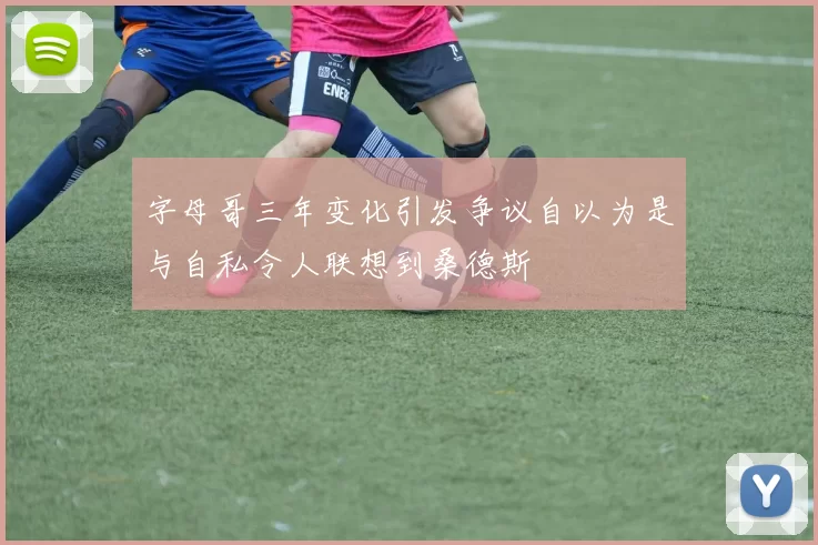 字母哥三年变化引发争议自以为是与自私令人联想到桑德斯
