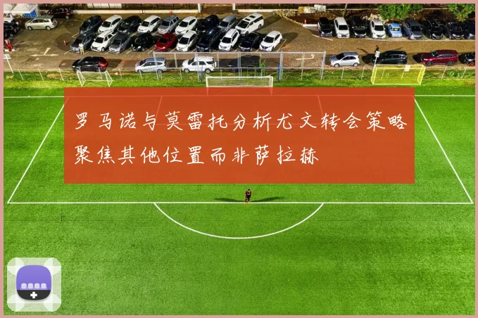 罗马诺与莫雷托分析尤文转会策略聚焦其他位置而非萨拉赫