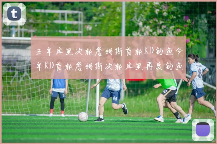 去年库里次轮詹姆斯首轮KD钓鱼今年KD首轮詹姆斯次轮库里再度钓鱼的奇妙对比