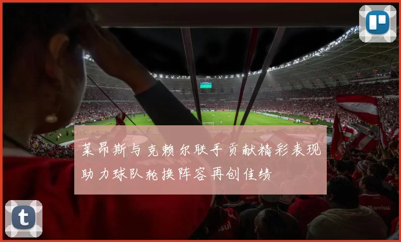 莱昂斯与克赖尔联手贡献精彩表现助力球队轮换阵容再创佳绩